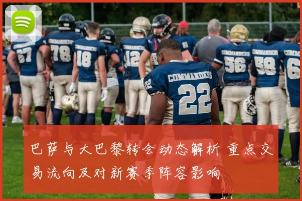 巴萨与大巴黎转会动态解析 重点交易流向及对新赛季阵容影响