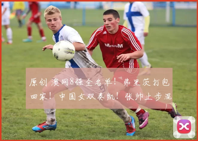 原创 澳网8强全名单！弗里茨打包回家！中国女双奏凯！张帅止步混双！