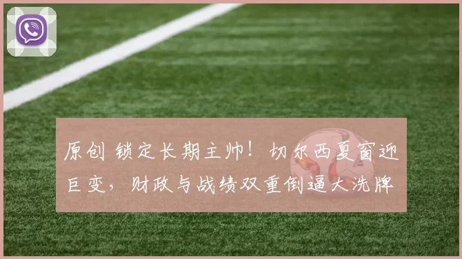 原创 锁定长期主帅！切尔西夏窗迎巨变，财政与战绩双重倒逼大洗牌