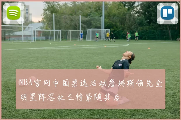 NBA官网中国票选活动詹姆斯领先全明星阵容杜兰特紧随其后