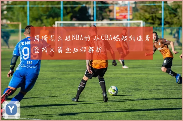 周琦怎么进NBA的 从CBA崛起到选秀签约火箭全历程解析