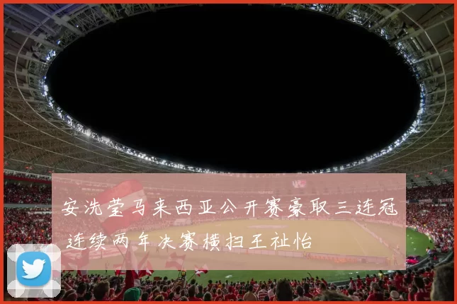 安洗莹马来西亚公开赛豪取三连冠 连续两年决赛横扫王祉怡