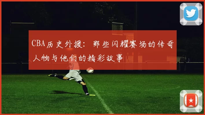 CBA历史外援：那些闪耀赛场的传奇人物与他们的精彩故事