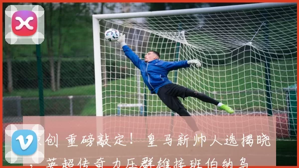 原创 重磅敲定！皇马新帅人选揭晓，英超传奇力压群雄接班伯纳乌