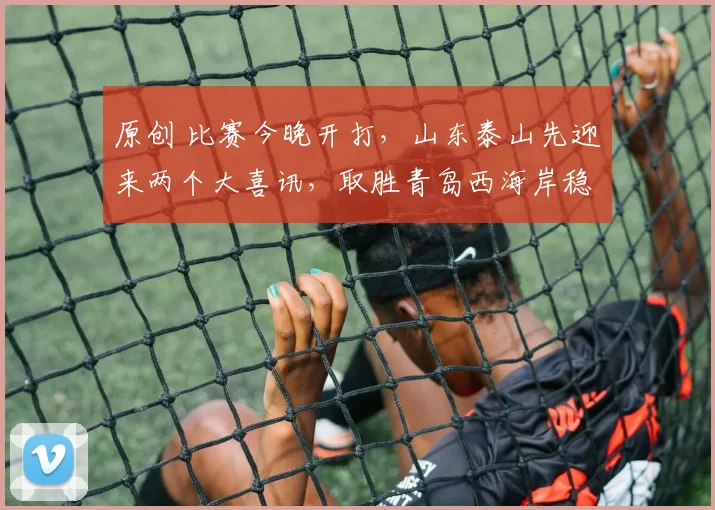 原创 比赛今晚开打，山东泰山先迎来两个大喜讯，取胜青岛西海岸稳了
