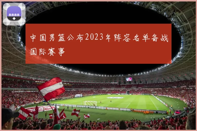 中国男篮公布2023年阵容名单备战国际赛事