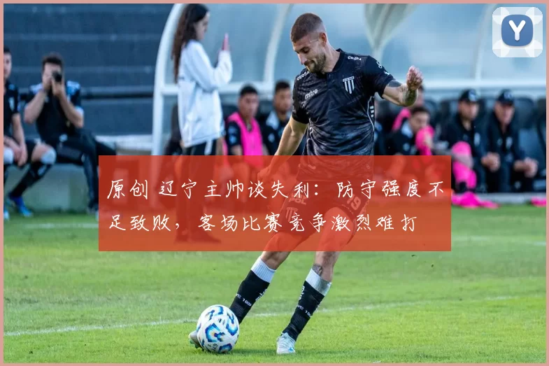原创 辽宁主帅谈失利：防守强度不足致败，客场比赛竞争激烈难打
