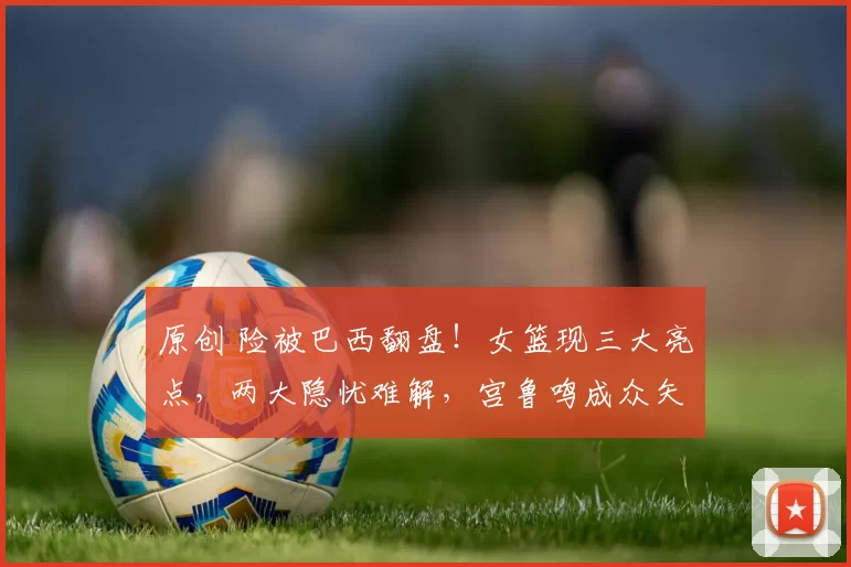 原创 险被巴西翻盘！女篮现三大亮点，两大隐忧难解，宫鲁鸣成众矢之的