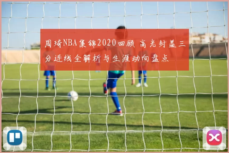 周琦NBA集锦2020回顾 高光封盖三分连线全解析与生涯动向盘点