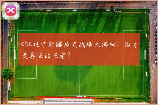 cba辽宁新疆历史战绩大揭秘！谁才是真正的王者？