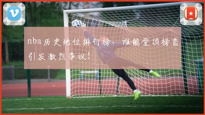 nba历史地位排行榜，谁能登顶榜首引发激烈争议！