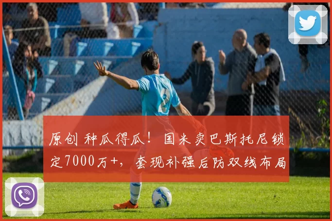 原创 种瓜得瓜!国米卖巴斯托尼锁定7000万+,套现补强后防双线布局