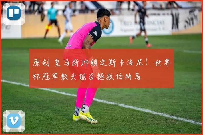 原创 皇马新帅锁定斯卡洛尼！世界杯冠军教头能否拯救伯纳乌
