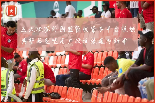 五大联赛外围监管收紧多平台限额调整或重塑用户投注渠道与赔率