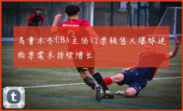 乌鲁木齐CBA主场门票销售火爆球迷购票需求持续增长