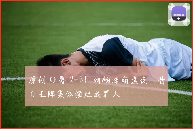 原创 耻辱 2-3！利物浦崩盘夜，昔日王牌集体摆烂成罪人