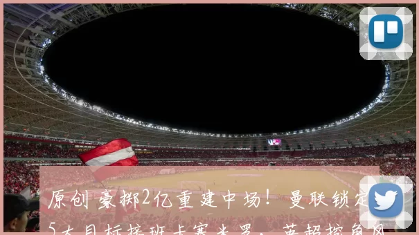 原创 豪掷2亿重建中场！曼联锁定5大目标接班卡塞米罗，英超挖角风暴来袭