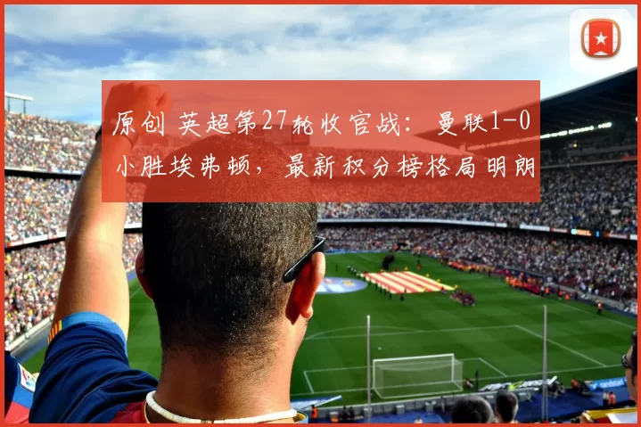 原创 英超第27轮收官战：曼联1-0小胜埃弗顿，最新积分榜格局明朗