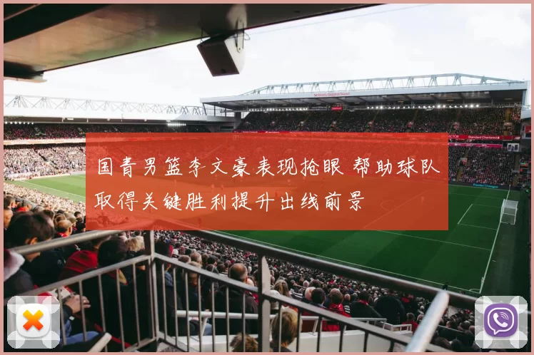 国青男篮李文豪表现抢眼 帮助球队取得关键胜利提升出线前景