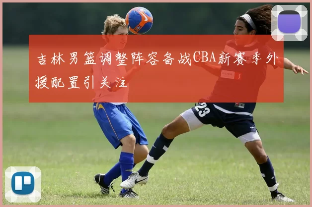 吉林男篮调整阵容备战CBA新赛季外援配置引关注