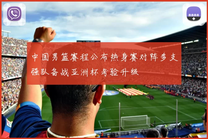 中国男篮赛程公布热身赛对阵多支强队备战亚洲杯考验升级