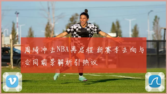 周琦冲击NBA再启程 新赛季去向与合同前景解析引热议