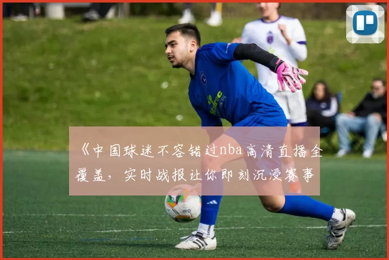 《中国球迷不容错过nba高清直播全覆盖,实时战报让你即刻沉浸赛事氛围》