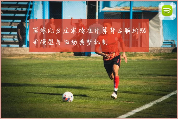 篮球比分庄家精准计算背后解析赔率模型与临场调整机制