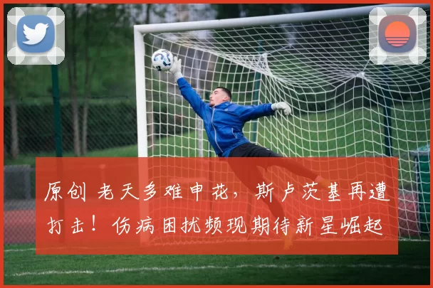 原创 老天多难申花，斯卢茨基再遭打击！伤病困扰频现期待新星崛起