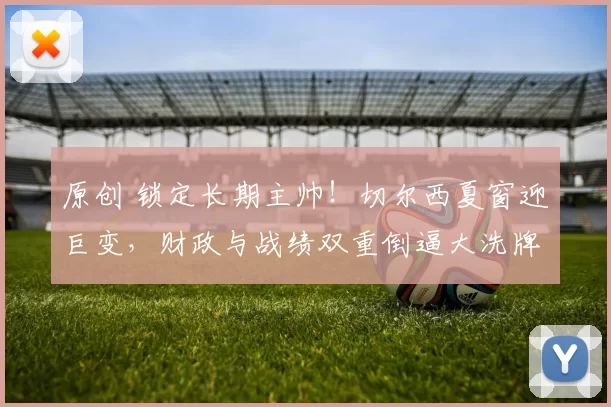 原创 锁定长期主帅！切尔西夏窗迎巨变，财政与战绩双重倒逼大洗牌