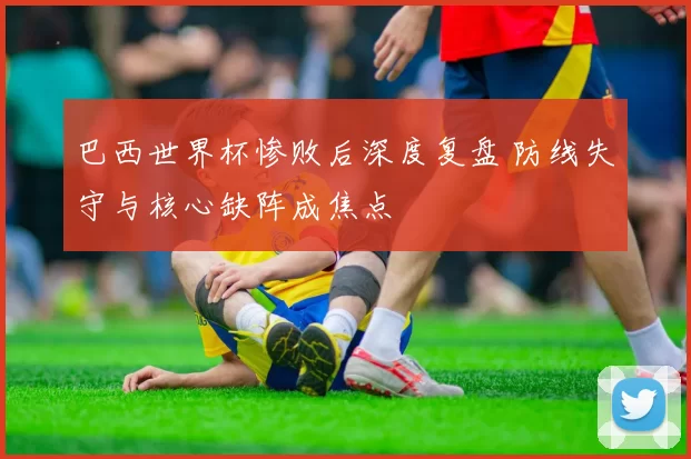 巴西世界杯惨败后深度复盘 防线失守与核心缺阵成焦点