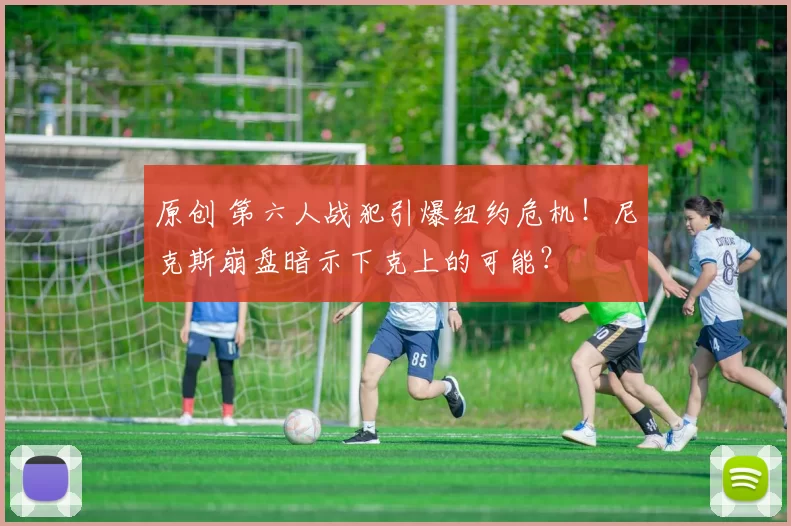 原创 第六人战犯引爆纽约危机！尼克斯崩盘暗示下克上的可能？