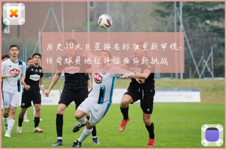 历史50大巨星排名标准重新审视，传奇球员地位评估面临新挑战