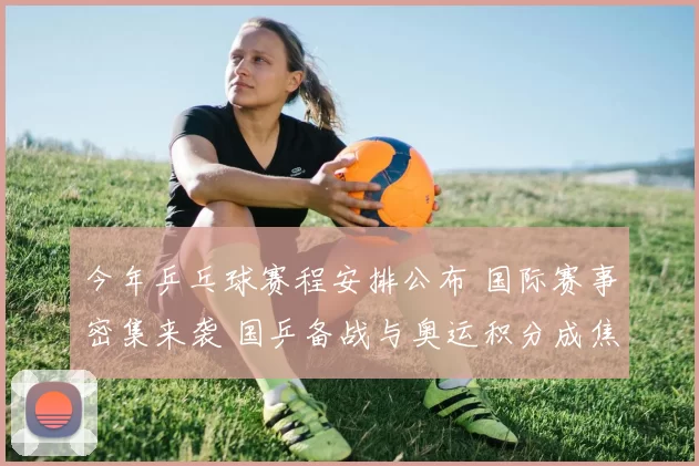 今年乒乓球赛程安排公布 国际赛事密集来袭 国乒备战与奥运积分成焦点