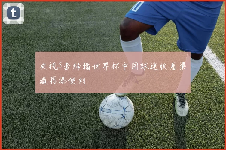 央视5套转播世界杯中国球迷收看渠道再添便利