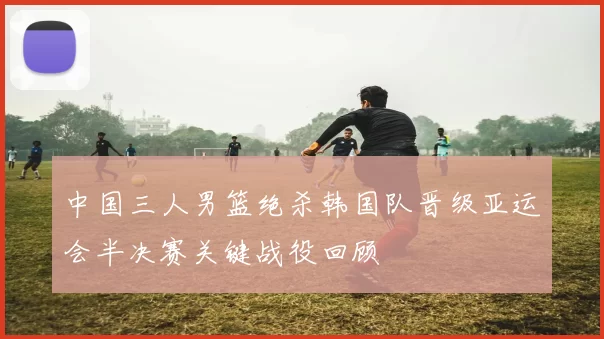 中国三人男篮绝杀韩国队晋级亚运会半决赛关键战役回顾