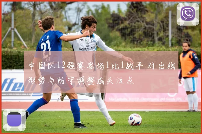 中国队12强赛客场1比1战平 对出线形势与防守调整成关注点