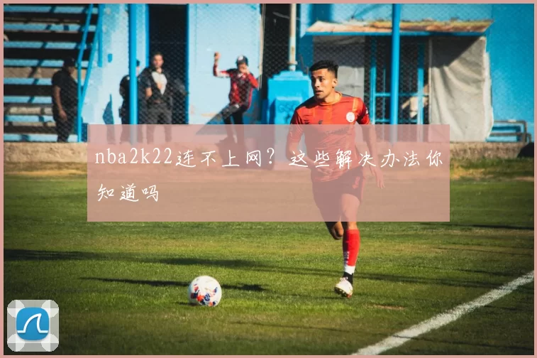 nba2k22连不上网？这些解决办法你知道吗