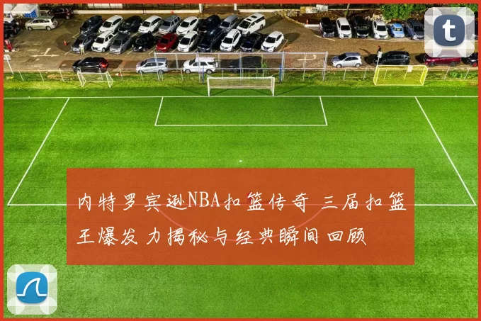 内特罗宾逊NBA扣篮传奇 三届扣篮王爆发力揭秘与经典瞬间回顾