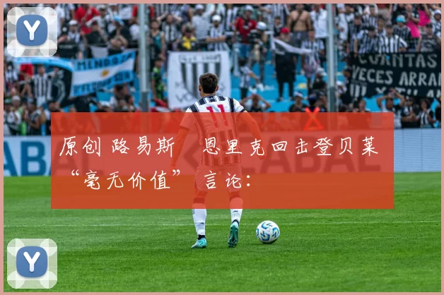 原创 路易斯・恩里克回击登贝莱 “毫无价值” 言论：