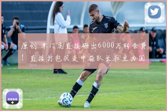 原创 津门虎直接砸出6000万转会费！直接打包买走申花队长和主力国脚后腰，值得期待