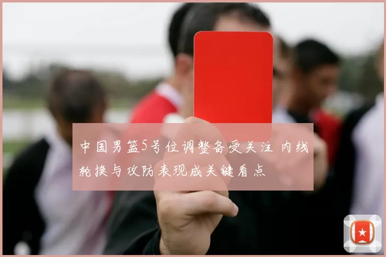 中国男篮5号位调整备受关注 内线轮换与攻防表现成关键看点