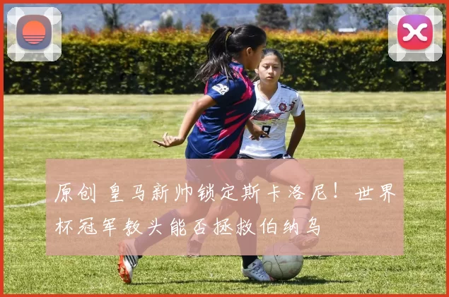 原创 皇马新帅锁定斯卡洛尼！世界杯冠军教头能否拯救伯纳乌