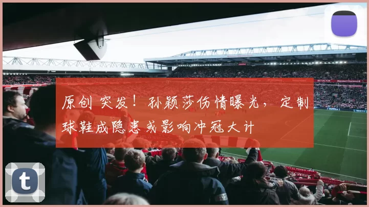 原创 突发！孙颖莎伤情曝光，定制球鞋成隐患或影响冲冠大计