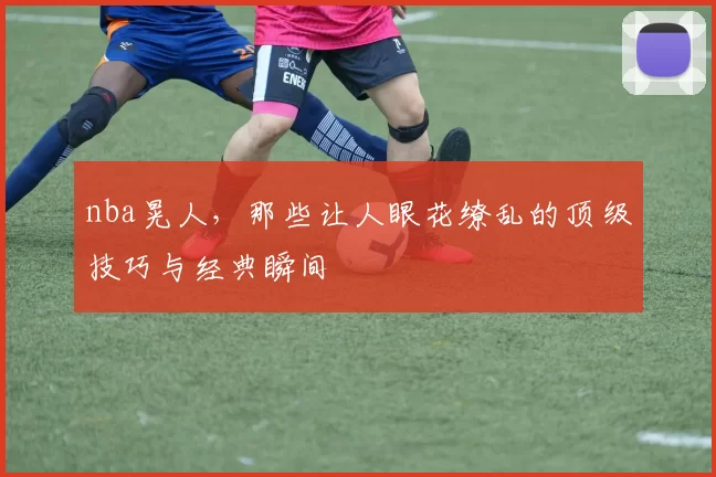 nba晃人，那些让人眼花缭乱的顶级技巧与经典瞬间