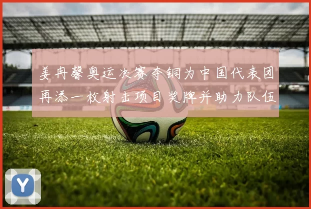 姜冉馨奥运决赛夺铜为中国代表团再添一枚射击项目奖牌并助力队伍成绩