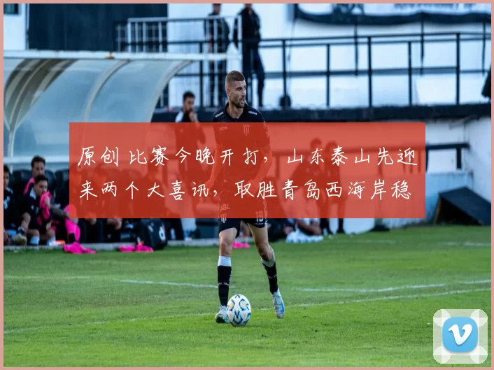 原创 比赛今晚开打，山东泰山先迎来两个大喜讯，取胜青岛西海岸稳了