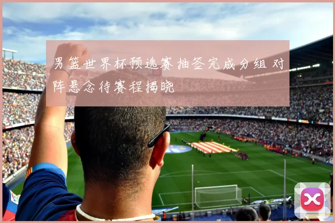 男篮世界杯预选赛抽签完成分组 对阵悬念待赛程揭晓