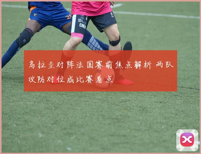 乌拉圭对阵法国赛前焦点解析 两队攻防对位成比赛看点