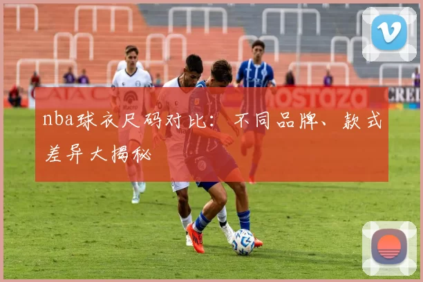nba球衣尺码对比：不同品牌、款式差异大揭秘